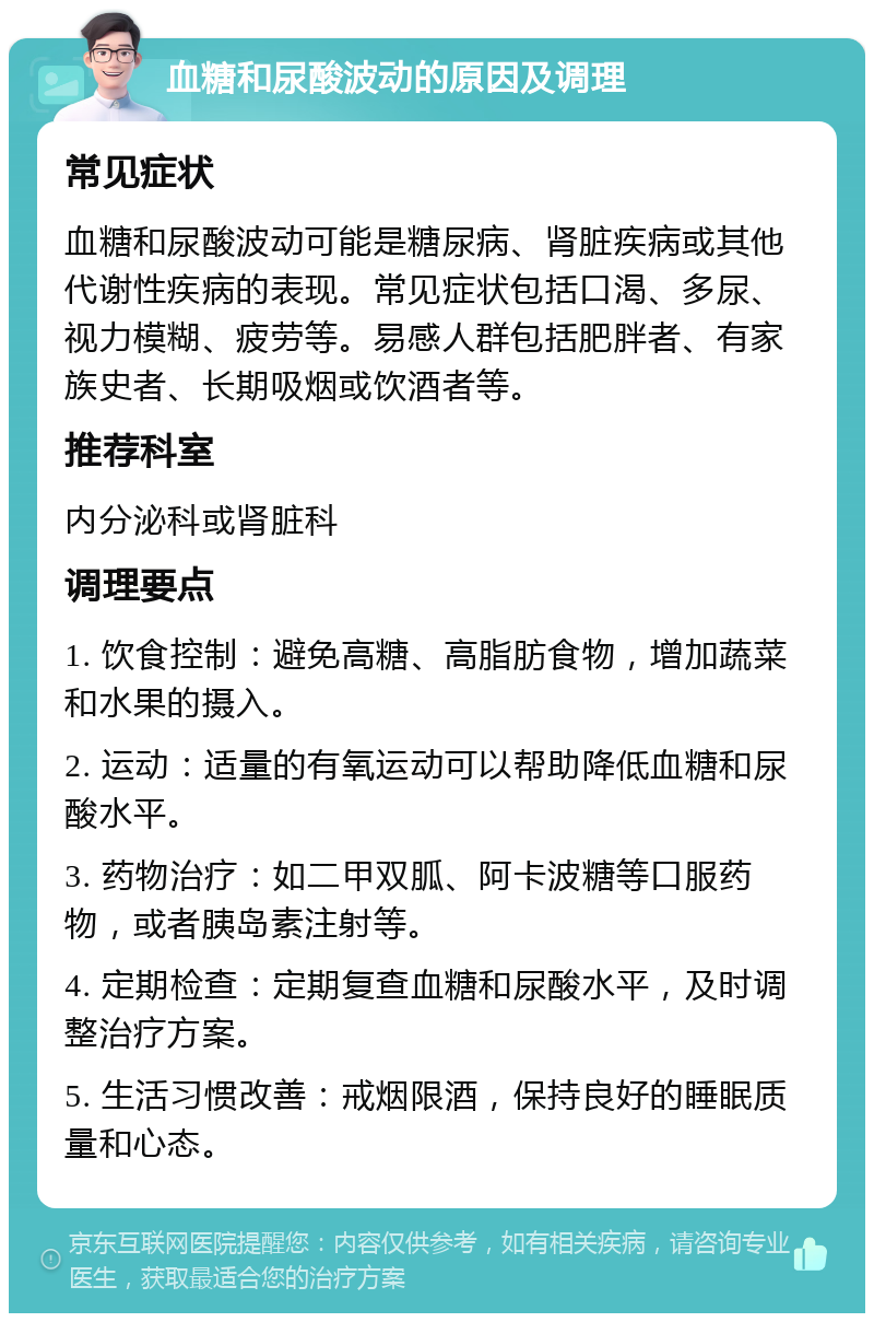 血糖和尿酸波动的原因及调理 常见症状 血糖和尿酸波动可能是糖尿病、肾脏疾病或其他代谢性疾病的表现。常见症状包括口渴、多尿、视力模糊、疲劳等。易感人群包括肥胖者、有家族史者、长期吸烟或饮酒者等。 推荐科室 内分泌科或肾脏科 调理要点 1. 饮食控制：避免高糖、高脂肪食物，增加蔬菜和水果的摄入。 2. 运动：适量的有氧运动可以帮助降低血糖和尿酸水平。 3. 药物治疗：如二甲双胍、阿卡波糖等口服药物，或者胰岛素注射等。 4. 定期检查：定期复查血糖和尿酸水平，及时调整治疗方案。 5. 生活习惯改善：戒烟限酒，保持良好的睡眠质量和心态。