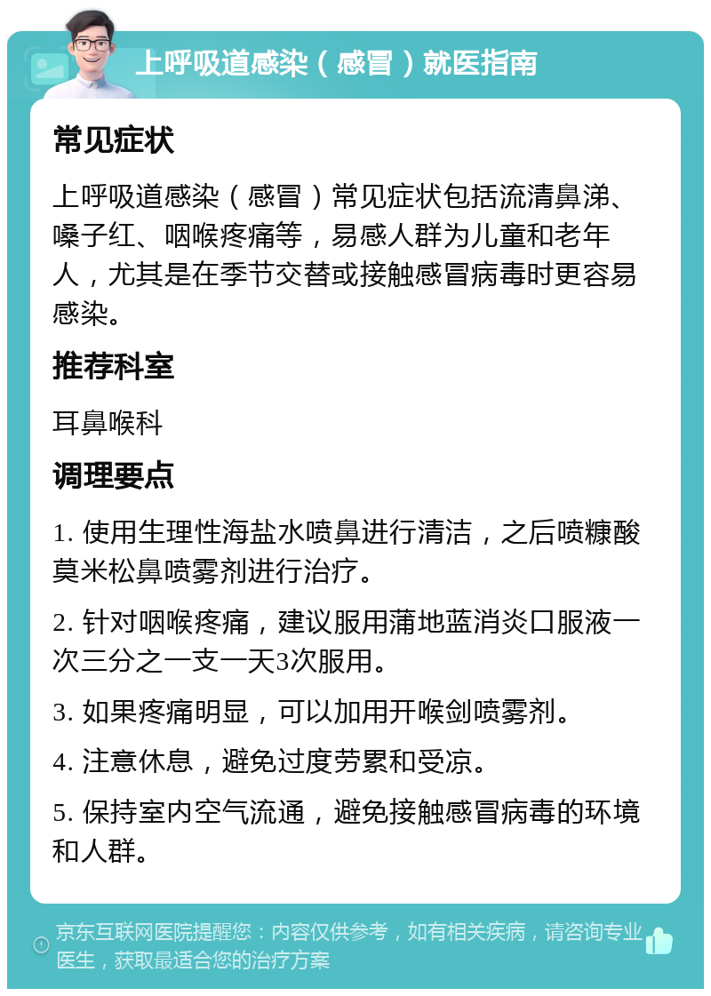 上呼吸道感染（感冒）就医指南 常见症状 上呼吸道感染（感冒）常见症状包括流清鼻涕、嗓子红、咽喉疼痛等，易感人群为儿童和老年人，尤其是在季节交替或接触感冒病毒时更容易感染。 推荐科室 耳鼻喉科 调理要点 1. 使用生理性海盐水喷鼻进行清洁，之后喷糠酸莫米松鼻喷雾剂进行治疗。 2. 针对咽喉疼痛，建议服用蒲地蓝消炎口服液一次三分之一支一天3次服用。 3. 如果疼痛明显，可以加用开喉剑喷雾剂。 4. 注意休息，避免过度劳累和受凉。 5. 保持室内空气流通，避免接触感冒病毒的环境和人群。