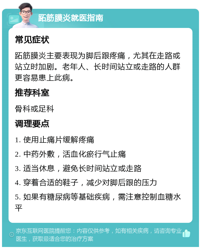 跖筋膜炎就医指南 常见症状 跖筋膜炎主要表现为脚后跟疼痛，尤其在走路或站立时加剧。老年人、长时间站立或走路的人群更容易患上此病。 推荐科室 骨科或足科 调理要点 1. 使用止痛片缓解疼痛 2. 中药外敷，活血化瘀行气止痛 3. 适当休息，避免长时间站立或走路 4. 穿着合适的鞋子，减少对脚后跟的压力 5. 如果有糖尿病等基础疾病，需注意控制血糖水平