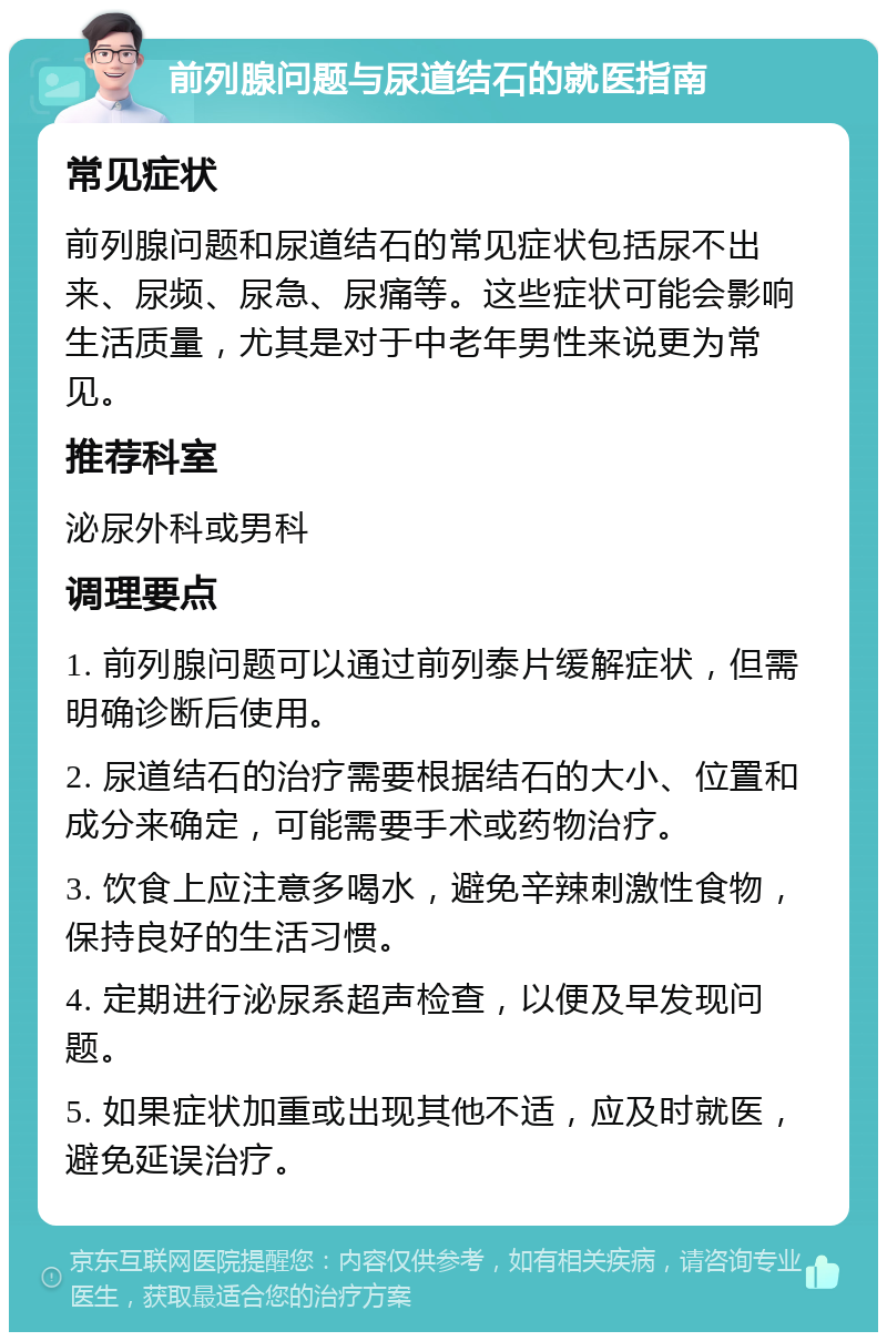 前列腺问题与尿道结石的就医指南 常见症状 前列腺问题和尿道结石的常见症状包括尿不出来、尿频、尿急、尿痛等。这些症状可能会影响生活质量，尤其是对于中老年男性来说更为常见。 推荐科室 泌尿外科或男科 调理要点 1. 前列腺问题可以通过前列泰片缓解症状，但需明确诊断后使用。 2. 尿道结石的治疗需要根据结石的大小、位置和成分来确定，可能需要手术或药物治疗。 3. 饮食上应注意多喝水，避免辛辣刺激性食物，保持良好的生活习惯。 4. 定期进行泌尿系超声检查，以便及早发现问题。 5. 如果症状加重或出现其他不适，应及时就医，避免延误治疗。