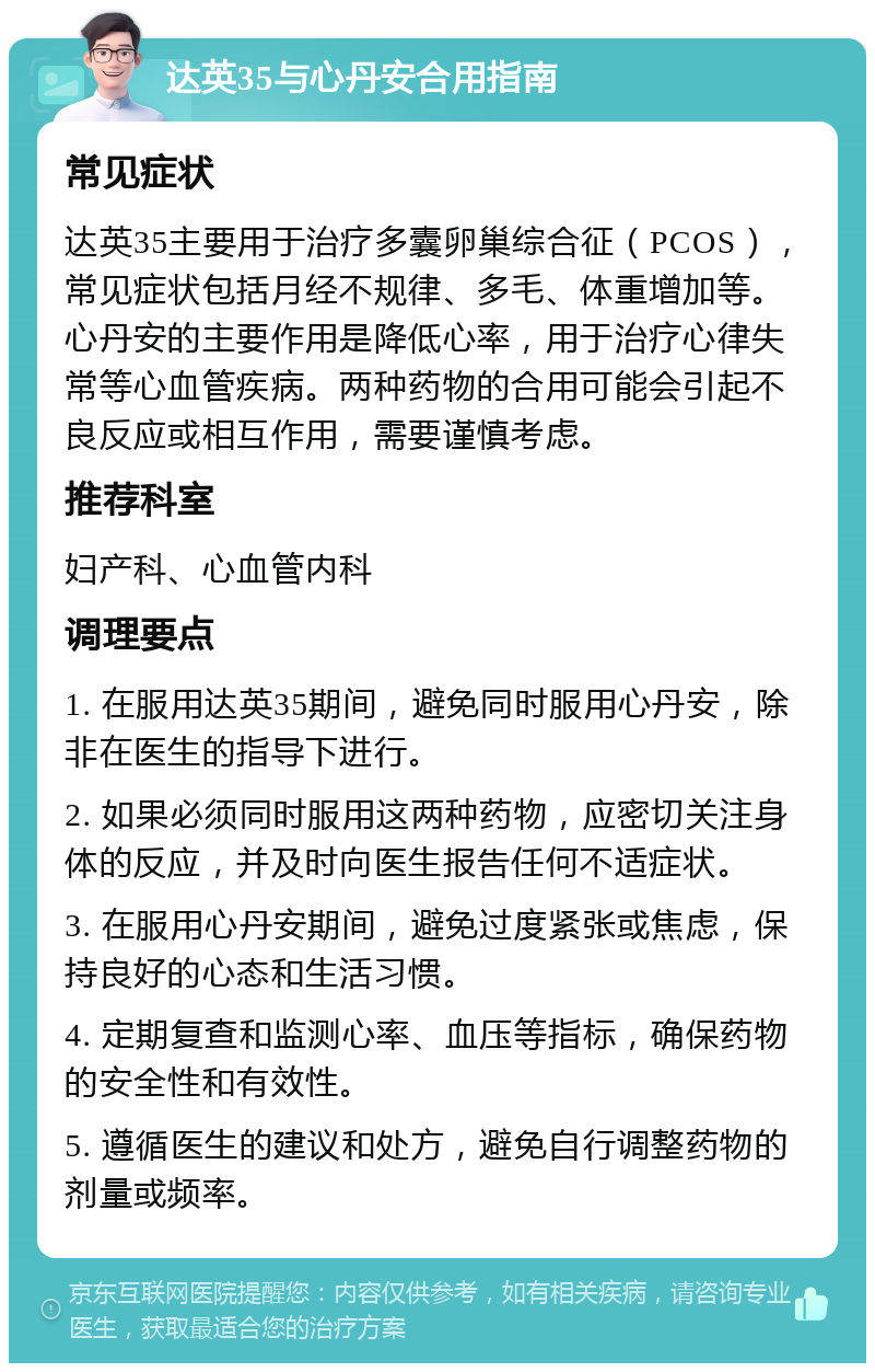 达英35与心丹安合用指南 常见症状 达英35主要用于治疗多囊卵巢综合征（PCOS），常见症状包括月经不规律、多毛、体重增加等。心丹安的主要作用是降低心率，用于治疗心律失常等心血管疾病。两种药物的合用可能会引起不良反应或相互作用，需要谨慎考虑。 推荐科室 妇产科、心血管内科 调理要点 1. 在服用达英35期间，避免同时服用心丹安，除非在医生的指导下进行。 2. 如果必须同时服用这两种药物，应密切关注身体的反应，并及时向医生报告任何不适症状。 3. 在服用心丹安期间，避免过度紧张或焦虑，保持良好的心态和生活习惯。 4. 定期复查和监测心率、血压等指标，确保药物的安全性和有效性。 5. 遵循医生的建议和处方，避免自行调整药物的剂量或频率。