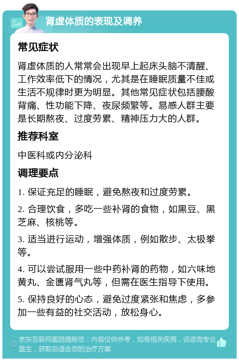 肾虚体质的表现及调养 常见症状 肾虚体质的人常常会出现早上起床头脑不清醒、工作效率低下的情况，尤其是在睡眠质量不佳或生活不规律时更为明显。其他常见症状包括腰酸背痛、性功能下降、夜尿频繁等。易感人群主要是长期熬夜、过度劳累、精神压力大的人群。 推荐科室 中医科或内分泌科 调理要点 1. 保证充足的睡眠，避免熬夜和过度劳累。 2. 合理饮食，多吃一些补肾的食物，如黑豆、黑芝麻、核桃等。 3. 适当进行运动，增强体质，例如散步、太极拳等。 4. 可以尝试服用一些中药补肾的药物，如六味地黄丸、金匮肾气丸等，但需在医生指导下使用。 5. 保持良好的心态，避免过度紧张和焦虑，多参加一些有益的社交活动，放松身心。