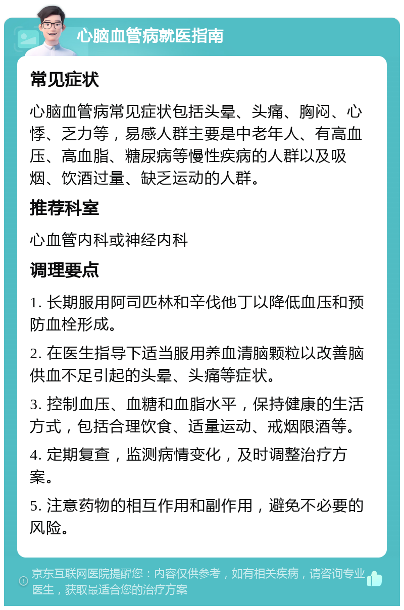 心脑血管病就医指南 常见症状 心脑血管病常见症状包括头晕、头痛、胸闷、心悸、乏力等，易感人群主要是中老年人、有高血压、高血脂、糖尿病等慢性疾病的人群以及吸烟、饮酒过量、缺乏运动的人群。 推荐科室 心血管内科或神经内科 调理要点 1. 长期服用阿司匹林和辛伐他丁以降低血压和预防血栓形成。 2. 在医生指导下适当服用养血清脑颗粒以改善脑供血不足引起的头晕、头痛等症状。 3. 控制血压、血糖和血脂水平，保持健康的生活方式，包括合理饮食、适量运动、戒烟限酒等。 4. 定期复查，监测病情变化，及时调整治疗方案。 5. 注意药物的相互作用和副作用，避免不必要的风险。