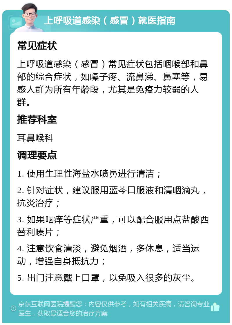 上呼吸道感染（感冒）就医指南 常见症状 上呼吸道感染（感冒）常见症状包括咽喉部和鼻部的综合症状，如嗓子疼、流鼻涕、鼻塞等，易感人群为所有年龄段，尤其是免疫力较弱的人群。 推荐科室 耳鼻喉科 调理要点 1. 使用生理性海盐水喷鼻进行清洁； 2. 针对症状，建议服用蓝芩口服液和清咽滴丸，抗炎治疗； 3. 如果咽痒等症状严重，可以配合服用点盐酸西替利嗪片； 4. 注意饮食清淡，避免烟酒，多休息，适当运动，增强自身抵抗力； 5. 出门注意戴上口罩，以免吸入很多的灰尘。