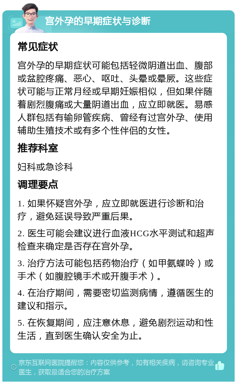 宫外孕的早期症状与诊断 常见症状 宫外孕的早期症状可能包括轻微阴道出血、腹部或盆腔疼痛、恶心、呕吐、头晕或晕厥。这些症状可能与正常月经或早期妊娠相似，但如果伴随着剧烈腹痛或大量阴道出血，应立即就医。易感人群包括有输卵管疾病、曾经有过宫外孕、使用辅助生殖技术或有多个性伴侣的女性。 推荐科室 妇科或急诊科 调理要点 1. 如果怀疑宫外孕，应立即就医进行诊断和治疗，避免延误导致严重后果。 2. 医生可能会建议进行血液HCG水平测试和超声检查来确定是否存在宫外孕。 3. 治疗方法可能包括药物治疗（如甲氨蝶呤）或手术（如腹腔镜手术或开腹手术）。 4. 在治疗期间，需要密切监测病情，遵循医生的建议和指示。 5. 在恢复期间，应注意休息，避免剧烈运动和性生活，直到医生确认安全为止。