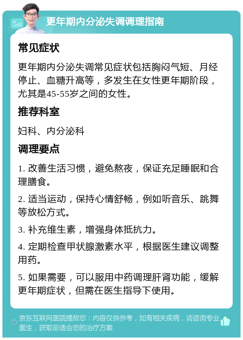 更年期内分泌失调调理指南 常见症状 更年期内分泌失调常见症状包括胸闷气短、月经停止、血糖升高等，多发生在女性更年期阶段，尤其是45-55岁之间的女性。 推荐科室 妇科、内分泌科 调理要点 1. 改善生活习惯，避免熬夜，保证充足睡眠和合理膳食。 2. 适当运动，保持心情舒畅，例如听音乐、跳舞等放松方式。 3. 补充维生素，增强身体抵抗力。 4. 定期检查甲状腺激素水平，根据医生建议调整用药。 5. 如果需要，可以服用中药调理肝肾功能，缓解更年期症状，但需在医生指导下使用。