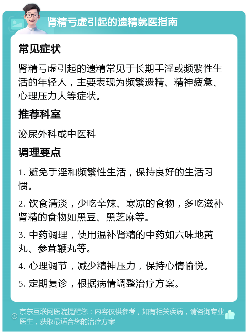 肾精亏虚引起的遗精就医指南 常见症状 肾精亏虚引起的遗精常见于长期手淫或频繁性生活的年轻人，主要表现为频繁遗精、精神疲惫、心理压力大等症状。 推荐科室 泌尿外科或中医科 调理要点 1. 避免手淫和频繁性生活，保持良好的生活习惯。 2. 饮食清淡，少吃辛辣、寒凉的食物，多吃滋补肾精的食物如黑豆、黑芝麻等。 3. 中药调理，使用温补肾精的中药如六味地黄丸、参茸鞭丸等。 4. 心理调节，减少精神压力，保持心情愉悦。 5. 定期复诊，根据病情调整治疗方案。