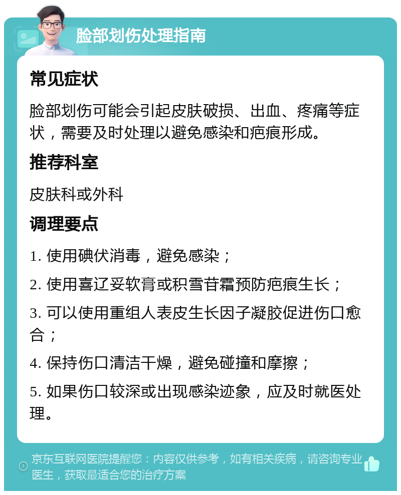 脸部划伤处理指南 常见症状 脸部划伤可能会引起皮肤破损、出血、疼痛等症状，需要及时处理以避免感染和疤痕形成。 推荐科室 皮肤科或外科 调理要点 1. 使用碘伏消毒，避免感染； 2. 使用喜辽妥软膏或积雪苷霜预防疤痕生长； 3. 可以使用重组人表皮生长因子凝胶促进伤口愈合； 4. 保持伤口清洁干燥，避免碰撞和摩擦； 5. 如果伤口较深或出现感染迹象，应及时就医处理。