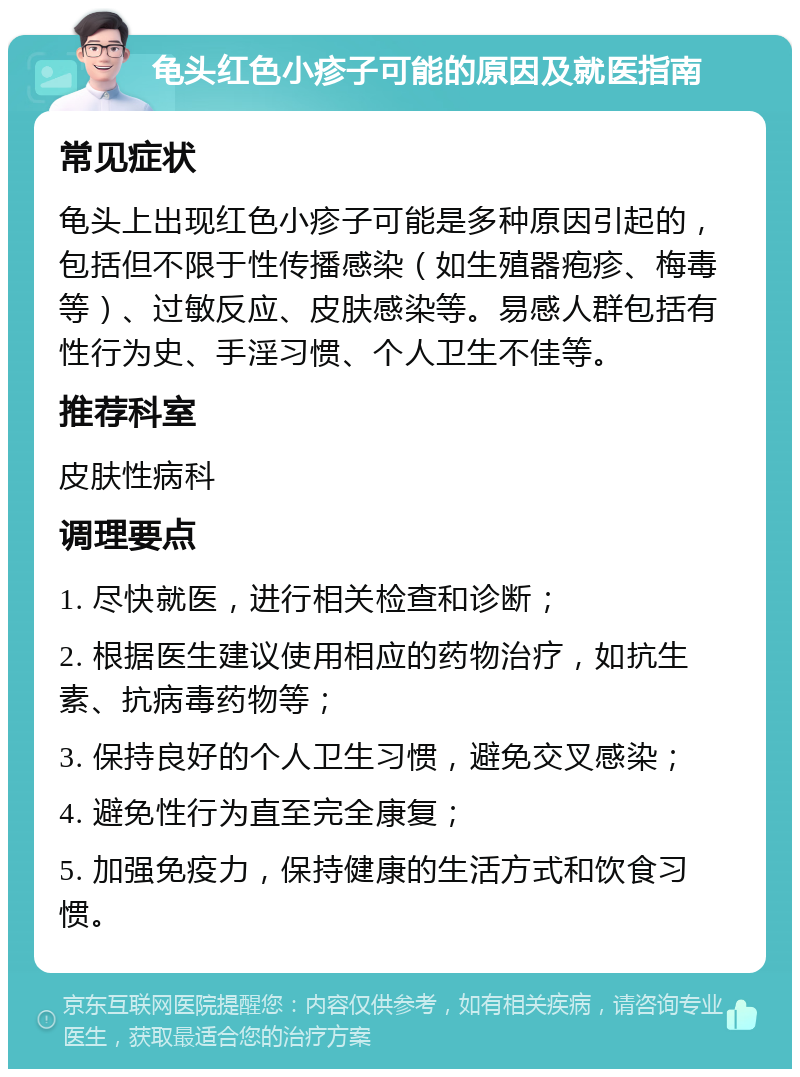 龟头红色小疹子可能的原因及就医指南 常见症状 龟头上出现红色小疹子可能是多种原因引起的，包括但不限于性传播感染（如生殖器疱疹、梅毒等）、过敏反应、皮肤感染等。易感人群包括有性行为史、手淫习惯、个人卫生不佳等。 推荐科室 皮肤性病科 调理要点 1. 尽快就医，进行相关检查和诊断； 2. 根据医生建议使用相应的药物治疗，如抗生素、抗病毒药物等； 3. 保持良好的个人卫生习惯，避免交叉感染； 4. 避免性行为直至完全康复； 5. 加强免疫力，保持健康的生活方式和饮食习惯。