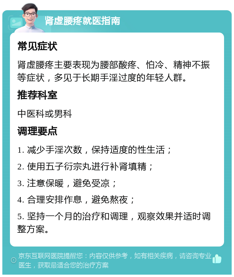 肾虚腰疼就医指南 常见症状 肾虚腰疼主要表现为腰部酸疼、怕冷、精神不振等症状，多见于长期手淫过度的年轻人群。 推荐科室 中医科或男科 调理要点 1. 减少手淫次数，保持适度的性生活； 2. 使用五子衍宗丸进行补肾填精； 3. 注意保暖，避免受凉； 4. 合理安排作息，避免熬夜； 5. 坚持一个月的治疗和调理，观察效果并适时调整方案。