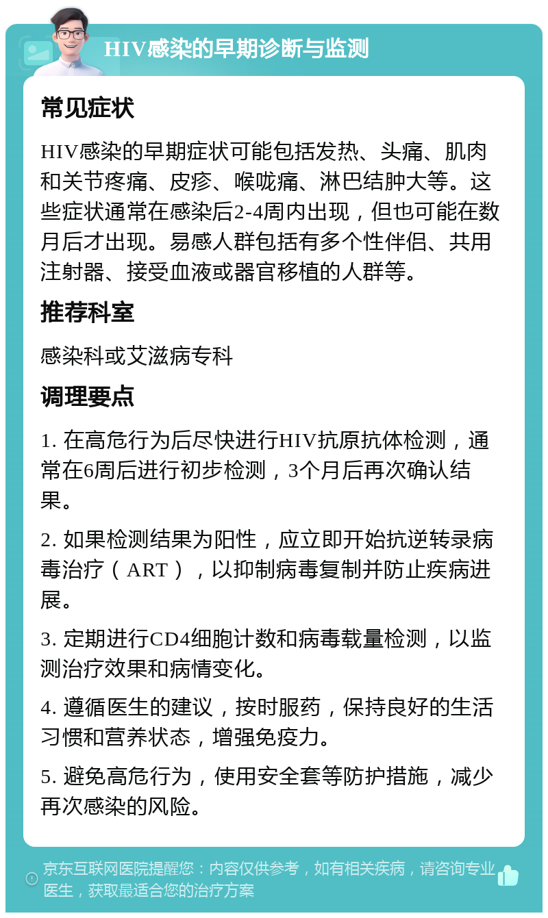 HIV感染的早期诊断与监测 常见症状 HIV感染的早期症状可能包括发热、头痛、肌肉和关节疼痛、皮疹、喉咙痛、淋巴结肿大等。这些症状通常在感染后2-4周内出现，但也可能在数月后才出现。易感人群包括有多个性伴侣、共用注射器、接受血液或器官移植的人群等。 推荐科室 感染科或艾滋病专科 调理要点 1. 在高危行为后尽快进行HIV抗原抗体检测，通常在6周后进行初步检测，3个月后再次确认结果。 2. 如果检测结果为阳性，应立即开始抗逆转录病毒治疗（ART），以抑制病毒复制并防止疾病进展。 3. 定期进行CD4细胞计数和病毒载量检测，以监测治疗效果和病情变化。 4. 遵循医生的建议，按时服药，保持良好的生活习惯和营养状态，增强免疫力。 5. 避免高危行为，使用安全套等防护措施，减少再次感染的风险。