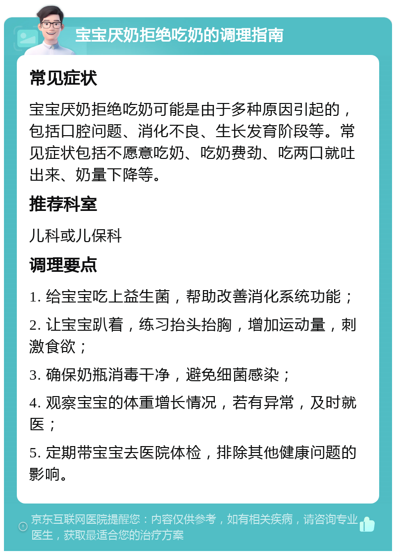 宝宝厌奶拒绝吃奶的调理指南 常见症状 宝宝厌奶拒绝吃奶可能是由于多种原因引起的，包括口腔问题、消化不良、生长发育阶段等。常见症状包括不愿意吃奶、吃奶费劲、吃两口就吐出来、奶量下降等。 推荐科室 儿科或儿保科 调理要点 1. 给宝宝吃上益生菌，帮助改善消化系统功能； 2. 让宝宝趴着，练习抬头抬胸，增加运动量，刺激食欲； 3. 确保奶瓶消毒干净，避免细菌感染； 4. 观察宝宝的体重增长情况，若有异常，及时就医； 5. 定期带宝宝去医院体检，排除其他健康问题的影响。