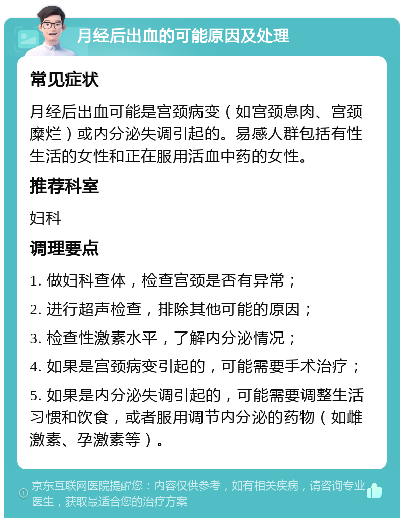 月经后出血的可能原因及处理 常见症状 月经后出血可能是宫颈病变（如宫颈息肉、宫颈糜烂）或内分泌失调引起的。易感人群包括有性生活的女性和正在服用活血中药的女性。 推荐科室 妇科 调理要点 1. 做妇科查体，检查宫颈是否有异常； 2. 进行超声检查，排除其他可能的原因； 3. 检查性激素水平，了解内分泌情况； 4. 如果是宫颈病变引起的，可能需要手术治疗； 5. 如果是内分泌失调引起的，可能需要调整生活习惯和饮食，或者服用调节内分泌的药物（如雌激素、孕激素等）。