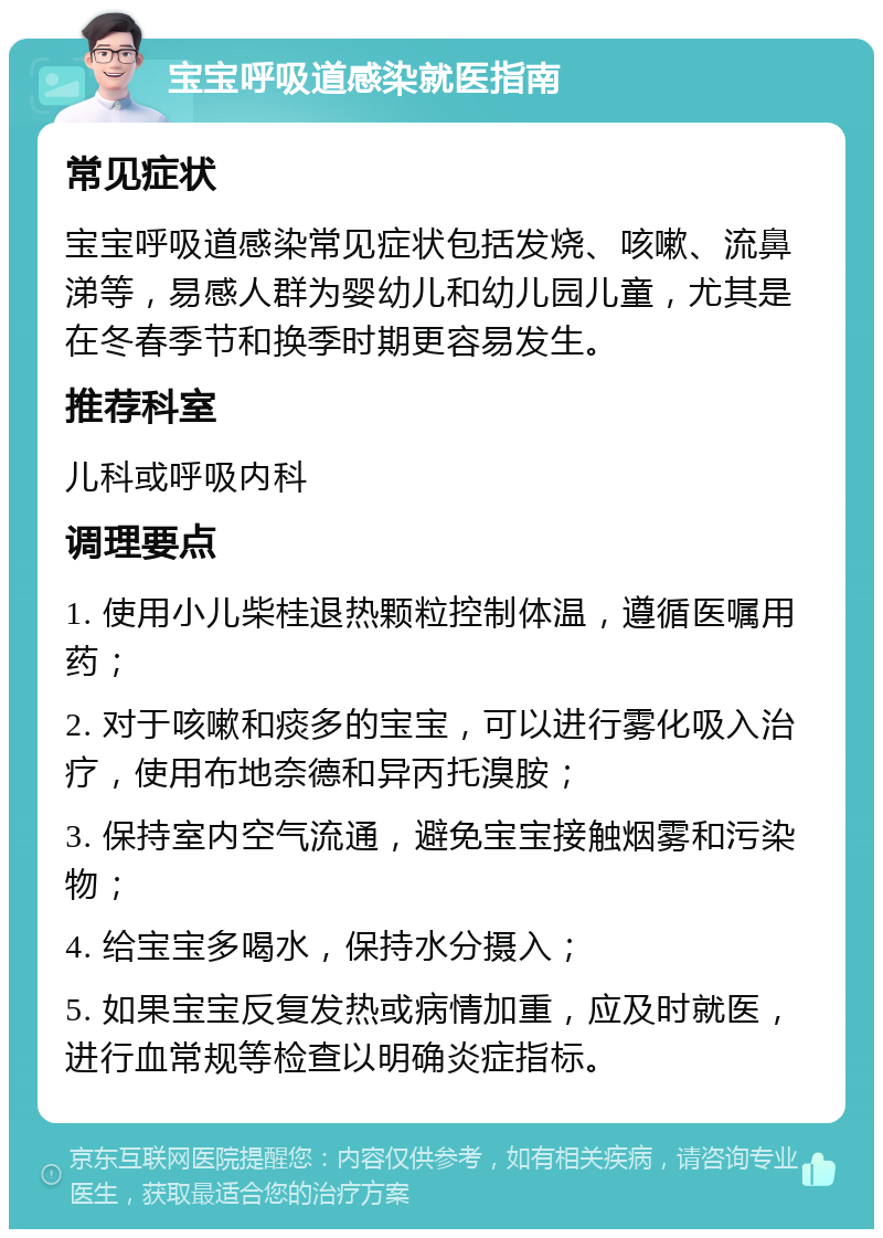 宝宝呼吸道感染就医指南 常见症状 宝宝呼吸道感染常见症状包括发烧、咳嗽、流鼻涕等，易感人群为婴幼儿和幼儿园儿童，尤其是在冬春季节和换季时期更容易发生。 推荐科室 儿科或呼吸内科 调理要点 1. 使用小儿柴桂退热颗粒控制体温，遵循医嘱用药； 2. 对于咳嗽和痰多的宝宝，可以进行雾化吸入治疗，使用布地奈德和异丙托溴胺； 3. 保持室内空气流通，避免宝宝接触烟雾和污染物； 4. 给宝宝多喝水，保持水分摄入； 5. 如果宝宝反复发热或病情加重，应及时就医，进行血常规等检查以明确炎症指标。