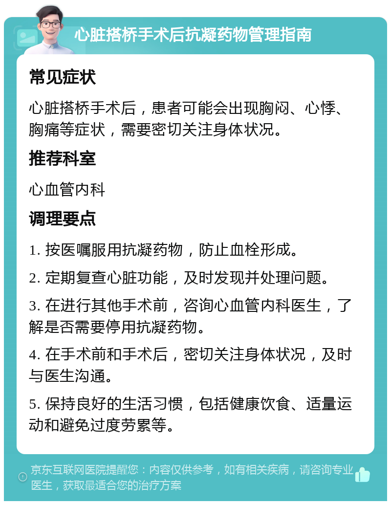 心脏搭桥手术后抗凝药物管理指南 常见症状 心脏搭桥手术后，患者可能会出现胸闷、心悸、胸痛等症状，需要密切关注身体状况。 推荐科室 心血管内科 调理要点 1. 按医嘱服用抗凝药物，防止血栓形成。 2. 定期复查心脏功能，及时发现并处理问题。 3. 在进行其他手术前，咨询心血管内科医生，了解是否需要停用抗凝药物。 4. 在手术前和手术后，密切关注身体状况，及时与医生沟通。 5. 保持良好的生活习惯，包括健康饮食、适量运动和避免过度劳累等。