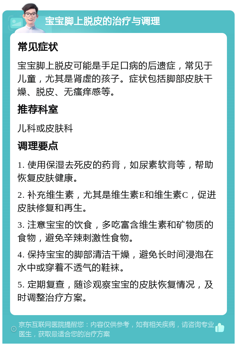 宝宝脚上脱皮的治疗与调理 常见症状 宝宝脚上脱皮可能是手足口病的后遗症，常见于儿童，尤其是肾虚的孩子。症状包括脚部皮肤干燥、脱皮、无瘙痒感等。 推荐科室 儿科或皮肤科 调理要点 1. 使用保湿去死皮的药膏，如尿素软膏等，帮助恢复皮肤健康。 2. 补充维生素，尤其是维生素E和维生素C，促进皮肤修复和再生。 3. 注意宝宝的饮食，多吃富含维生素和矿物质的食物，避免辛辣刺激性食物。 4. 保持宝宝的脚部清洁干燥，避免长时间浸泡在水中或穿着不透气的鞋袜。 5. 定期复查，随诊观察宝宝的皮肤恢复情况，及时调整治疗方案。