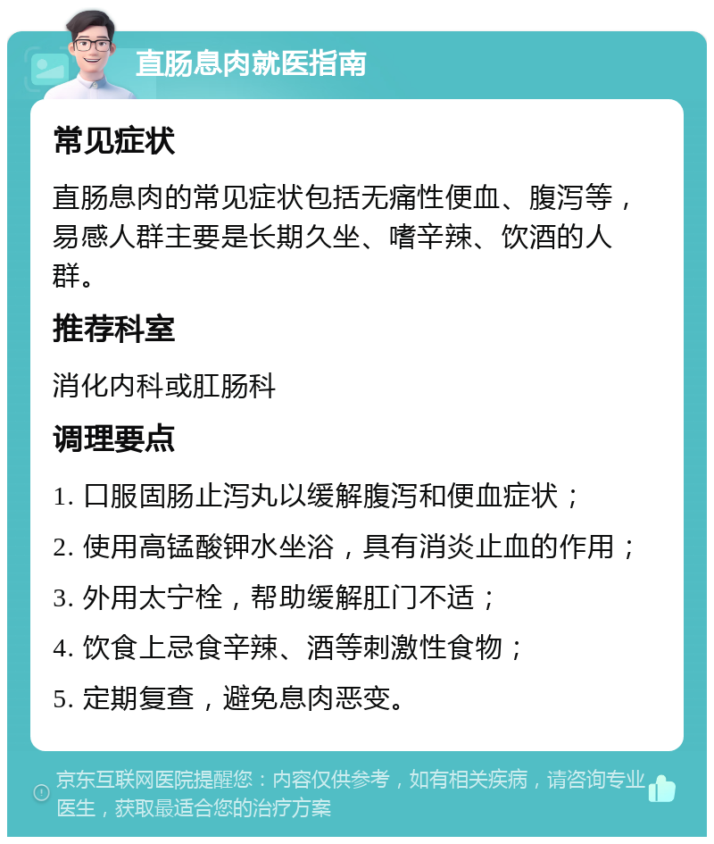 直肠息肉就医指南 常见症状 直肠息肉的常见症状包括无痛性便血、腹泻等，易感人群主要是长期久坐、嗜辛辣、饮酒的人群。 推荐科室 消化内科或肛肠科 调理要点 1. 口服固肠止泻丸以缓解腹泻和便血症状； 2. 使用高锰酸钾水坐浴，具有消炎止血的作用； 3. 外用太宁栓，帮助缓解肛门不适； 4. 饮食上忌食辛辣、酒等刺激性食物； 5. 定期复查，避免息肉恶变。