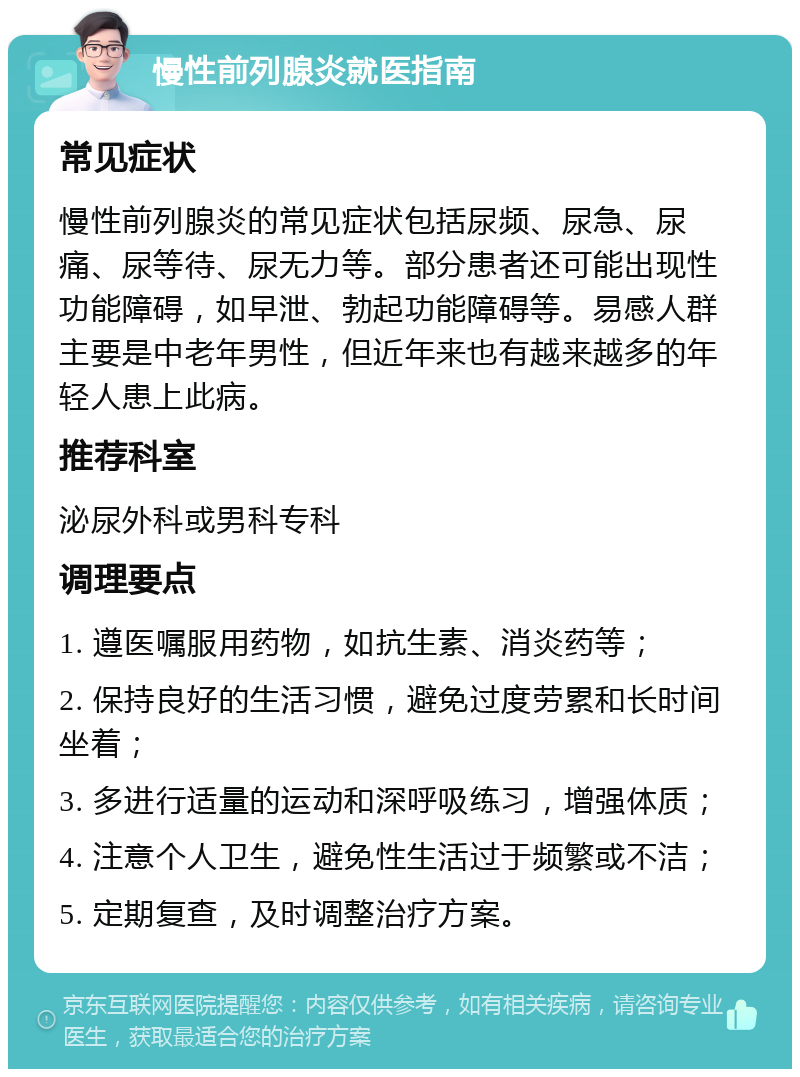 慢性前列腺炎就医指南 常见症状 慢性前列腺炎的常见症状包括尿频、尿急、尿痛、尿等待、尿无力等。部分患者还可能出现性功能障碍，如早泄、勃起功能障碍等。易感人群主要是中老年男性，但近年来也有越来越多的年轻人患上此病。 推荐科室 泌尿外科或男科专科 调理要点 1. 遵医嘱服用药物，如抗生素、消炎药等； 2. 保持良好的生活习惯，避免过度劳累和长时间坐着； 3. 多进行适量的运动和深呼吸练习，增强体质； 4. 注意个人卫生，避免性生活过于频繁或不洁； 5. 定期复查，及时调整治疗方案。