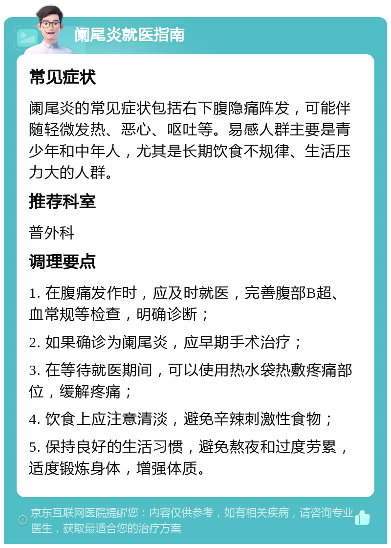 阑尾炎就医指南 常见症状 阑尾炎的常见症状包括右下腹隐痛阵发，可能伴随轻微发热、恶心、呕吐等。易感人群主要是青少年和中年人，尤其是长期饮食不规律、生活压力大的人群。 推荐科室 普外科 调理要点 1. 在腹痛发作时，应及时就医，完善腹部B超、血常规等检查，明确诊断； 2. 如果确诊为阑尾炎，应早期手术治疗； 3. 在等待就医期间，可以使用热水袋热敷疼痛部位，缓解疼痛； 4. 饮食上应注意清淡，避免辛辣刺激性食物； 5. 保持良好的生活习惯，避免熬夜和过度劳累，适度锻炼身体，增强体质。