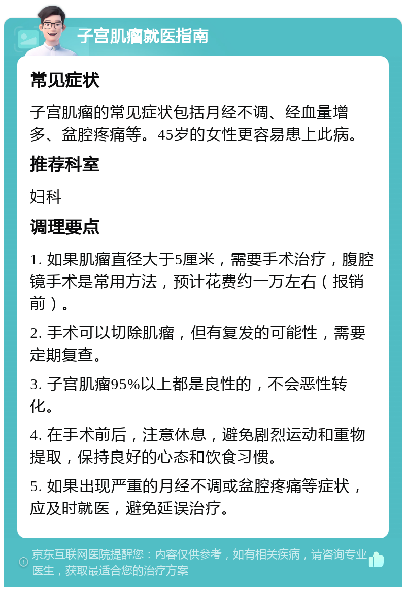 子宫肌瘤就医指南 常见症状 子宫肌瘤的常见症状包括月经不调、经血量增多、盆腔疼痛等。45岁的女性更容易患上此病。 推荐科室 妇科 调理要点 1. 如果肌瘤直径大于5厘米，需要手术治疗，腹腔镜手术是常用方法，预计花费约一万左右（报销前）。 2. 手术可以切除肌瘤，但有复发的可能性，需要定期复查。 3. 子宫肌瘤95%以上都是良性的，不会恶性转化。 4. 在手术前后，注意休息，避免剧烈运动和重物提取，保持良好的心态和饮食习惯。 5. 如果出现严重的月经不调或盆腔疼痛等症状，应及时就医，避免延误治疗。