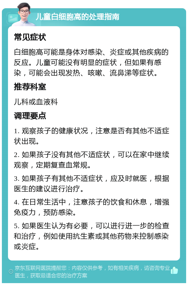 儿童白细胞高的处理指南 常见症状 白细胞高可能是身体对感染、炎症或其他疾病的反应。儿童可能没有明显的症状，但如果有感染，可能会出现发热、咳嗽、流鼻涕等症状。 推荐科室 儿科或血液科 调理要点 1. 观察孩子的健康状况，注意是否有其他不适症状出现。 2. 如果孩子没有其他不适症状，可以在家中继续观察，定期复查血常规。 3. 如果孩子有其他不适症状，应及时就医，根据医生的建议进行治疗。 4. 在日常生活中，注意孩子的饮食和休息，增强免疫力，预防感染。 5. 如果医生认为有必要，可以进行进一步的检查和治疗，例如使用抗生素或其他药物来控制感染或炎症。