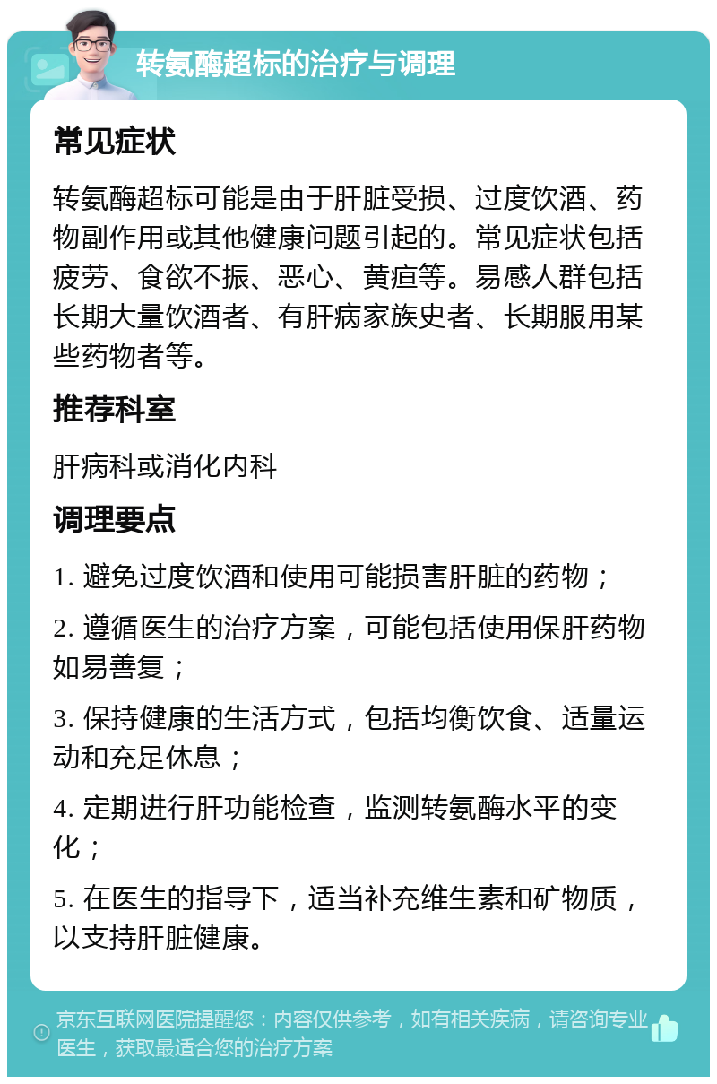 转氨酶超标的治疗与调理 常见症状 转氨酶超标可能是由于肝脏受损、过度饮酒、药物副作用或其他健康问题引起的。常见症状包括疲劳、食欲不振、恶心、黄疸等。易感人群包括长期大量饮酒者、有肝病家族史者、长期服用某些药物者等。 推荐科室 肝病科或消化内科 调理要点 1. 避免过度饮酒和使用可能损害肝脏的药物； 2. 遵循医生的治疗方案，可能包括使用保肝药物如易善复； 3. 保持健康的生活方式，包括均衡饮食、适量运动和充足休息； 4. 定期进行肝功能检查，监测转氨酶水平的变化； 5. 在医生的指导下，适当补充维生素和矿物质，以支持肝脏健康。