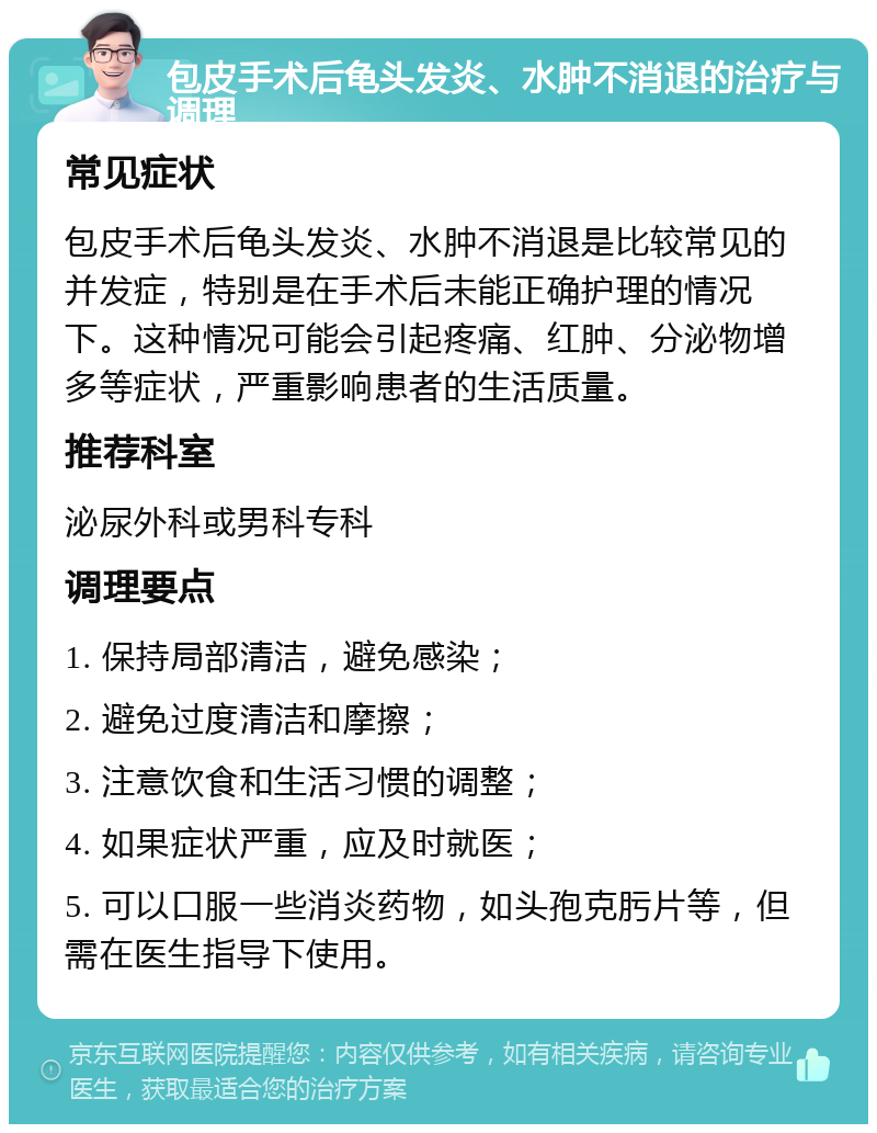 包皮手术后龟头发炎、水肿不消退的治疗与调理 常见症状 包皮手术后龟头发炎、水肿不消退是比较常见的并发症，特别是在手术后未能正确护理的情况下。这种情况可能会引起疼痛、红肿、分泌物增多等症状，严重影响患者的生活质量。 推荐科室 泌尿外科或男科专科 调理要点 1. 保持局部清洁，避免感染； 2. 避免过度清洁和摩擦； 3. 注意饮食和生活习惯的调整； 4. 如果症状严重，应及时就医； 5. 可以口服一些消炎药物，如头孢克肟片等，但需在医生指导下使用。