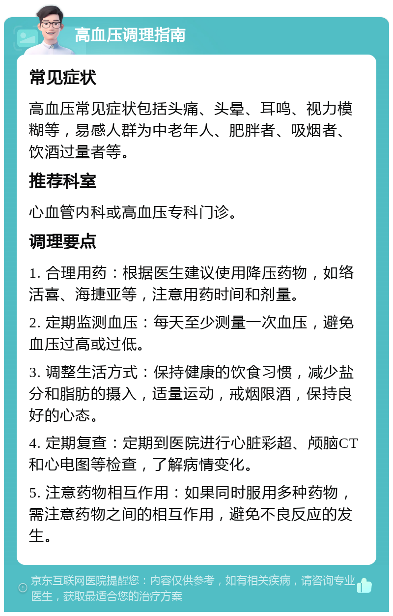 高血压调理指南 常见症状 高血压常见症状包括头痛、头晕、耳鸣、视力模糊等，易感人群为中老年人、肥胖者、吸烟者、饮酒过量者等。 推荐科室 心血管内科或高血压专科门诊。 调理要点 1. 合理用药：根据医生建议使用降压药物，如络活喜、海捷亚等，注意用药时间和剂量。 2. 定期监测血压：每天至少测量一次血压，避免血压过高或过低。 3. 调整生活方式：保持健康的饮食习惯，减少盐分和脂肪的摄入，适量运动，戒烟限酒，保持良好的心态。 4. 定期复查：定期到医院进行心脏彩超、颅脑CT和心电图等检查，了解病情变化。 5. 注意药物相互作用：如果同时服用多种药物，需注意药物之间的相互作用，避免不良反应的发生。