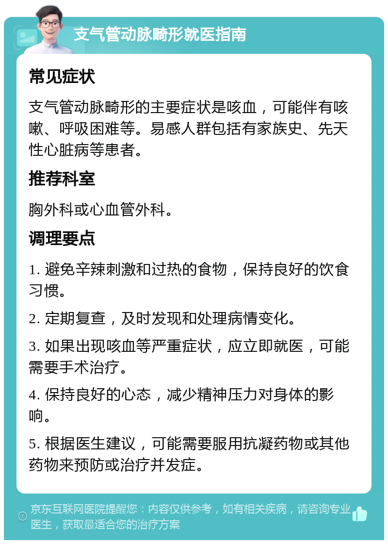 支气管动脉畸形就医指南 常见症状 支气管动脉畸形的主要症状是咳血，可能伴有咳嗽、呼吸困难等。易感人群包括有家族史、先天性心脏病等患者。 推荐科室 胸外科或心血管外科。 调理要点 1. 避免辛辣刺激和过热的食物，保持良好的饮食习惯。 2. 定期复查，及时发现和处理病情变化。 3. 如果出现咳血等严重症状，应立即就医，可能需要手术治疗。 4. 保持良好的心态，减少精神压力对身体的影响。 5. 根据医生建议，可能需要服用抗凝药物或其他药物来预防或治疗并发症。