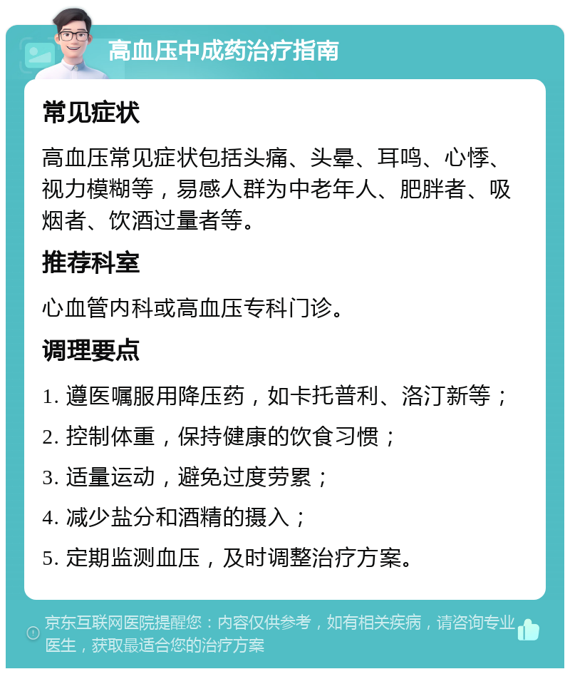 高血压中成药治疗指南 常见症状 高血压常见症状包括头痛、头晕、耳鸣、心悸、视力模糊等，易感人群为中老年人、肥胖者、吸烟者、饮酒过量者等。 推荐科室 心血管内科或高血压专科门诊。 调理要点 1. 遵医嘱服用降压药，如卡托普利、洛汀新等； 2. 控制体重，保持健康的饮食习惯； 3. 适量运动，避免过度劳累； 4. 减少盐分和酒精的摄入； 5. 定期监测血压，及时调整治疗方案。