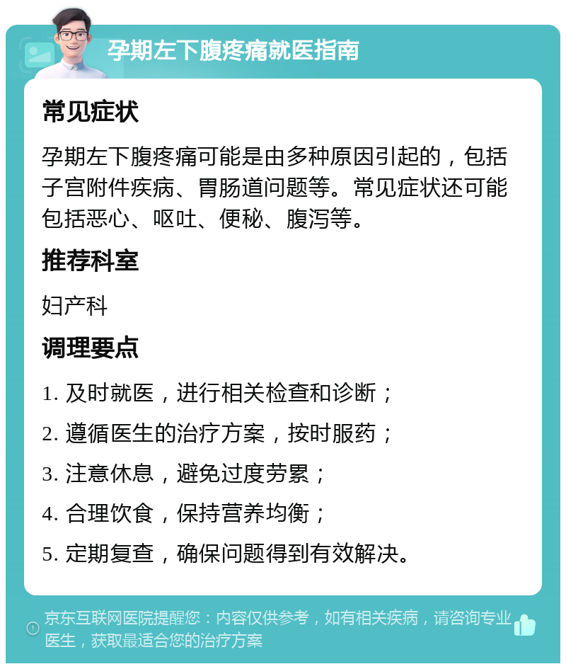 孕期左下腹疼痛就医指南 常见症状 孕期左下腹疼痛可能是由多种原因引起的，包括子宫附件疾病、胃肠道问题等。常见症状还可能包括恶心、呕吐、便秘、腹泻等。 推荐科室 妇产科 调理要点 1. 及时就医，进行相关检查和诊断； 2. 遵循医生的治疗方案，按时服药； 3. 注意休息，避免过度劳累； 4. 合理饮食，保持营养均衡； 5. 定期复查，确保问题得到有效解决。