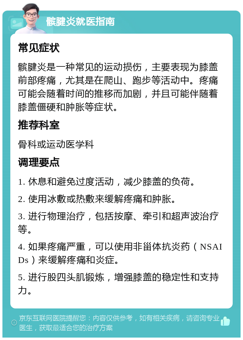 髌腱炎就医指南 常见症状 髌腱炎是一种常见的运动损伤，主要表现为膝盖前部疼痛，尤其是在爬山、跑步等活动中。疼痛可能会随着时间的推移而加剧，并且可能伴随着膝盖僵硬和肿胀等症状。 推荐科室 骨科或运动医学科 调理要点 1. 休息和避免过度活动，减少膝盖的负荷。 2. 使用冰敷或热敷来缓解疼痛和肿胀。 3. 进行物理治疗，包括按摩、牵引和超声波治疗等。 4. 如果疼痛严重，可以使用非甾体抗炎药（NSAIDs）来缓解疼痛和炎症。 5. 进行股四头肌锻炼，增强膝盖的稳定性和支持力。