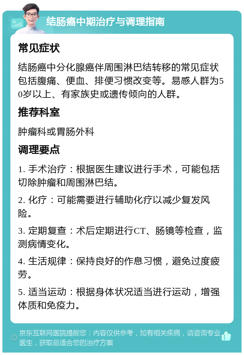 结肠癌中期治疗与调理指南 常见症状 结肠癌中分化腺癌伴周围淋巴结转移的常见症状包括腹痛、便血、排便习惯改变等。易感人群为50岁以上、有家族史或遗传倾向的人群。 推荐科室 肿瘤科或胃肠外科 调理要点 1. 手术治疗：根据医生建议进行手术，可能包括切除肿瘤和周围淋巴结。 2. 化疗：可能需要进行辅助化疗以减少复发风险。 3. 定期复查：术后定期进行CT、肠镜等检查，监测病情变化。 4. 生活规律：保持良好的作息习惯，避免过度疲劳。 5. 适当运动：根据身体状况适当进行运动，增强体质和免疫力。