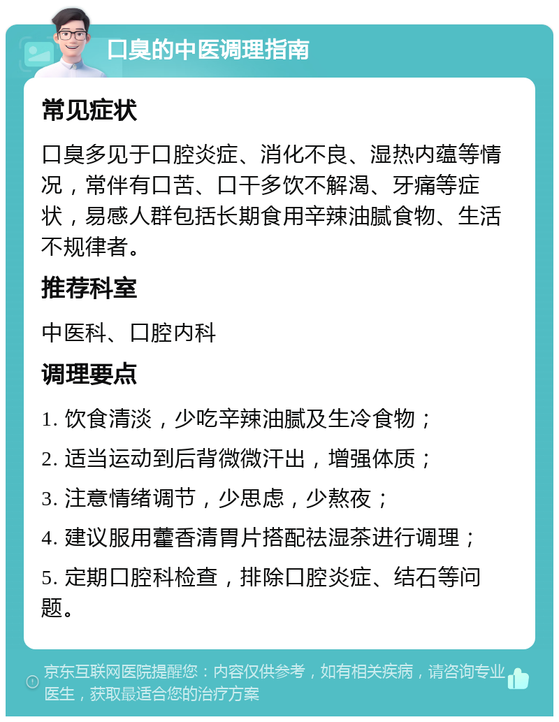 口臭的中医调理指南 常见症状 口臭多见于口腔炎症、消化不良、湿热内蕴等情况，常伴有口苦、口干多饮不解渴、牙痛等症状，易感人群包括长期食用辛辣油腻食物、生活不规律者。 推荐科室 中医科、口腔内科 调理要点 1. 饮食清淡，少吃辛辣油腻及生冷食物； 2. 适当运动到后背微微汗出，增强体质； 3. 注意情绪调节，少思虑，少熬夜； 4. 建议服用藿香清胃片搭配祛湿茶进行调理； 5. 定期口腔科检查，排除口腔炎症、结石等问题。