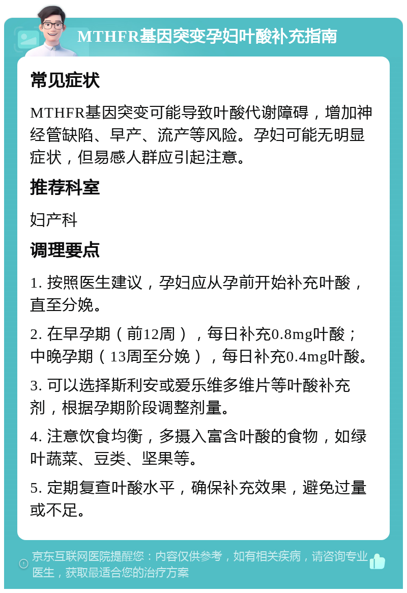 MTHFR基因突变孕妇叶酸补充指南 常见症状 MTHFR基因突变可能导致叶酸代谢障碍，增加神经管缺陷、早产、流产等风险。孕妇可能无明显症状，但易感人群应引起注意。 推荐科室 妇产科 调理要点 1. 按照医生建议，孕妇应从孕前开始补充叶酸，直至分娩。 2. 在早孕期（前12周），每日补充0.8mg叶酸；中晚孕期（13周至分娩），每日补充0.4mg叶酸。 3. 可以选择斯利安或爱乐维多维片等叶酸补充剂，根据孕期阶段调整剂量。 4. 注意饮食均衡，多摄入富含叶酸的食物，如绿叶蔬菜、豆类、坚果等。 5. 定期复查叶酸水平，确保补充效果，避免过量或不足。