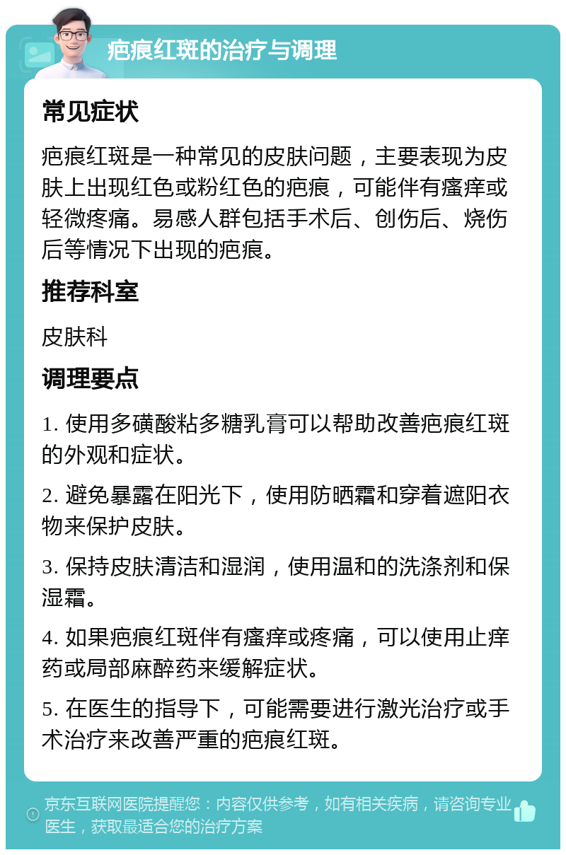 疤痕红斑的治疗与调理 常见症状 疤痕红斑是一种常见的皮肤问题，主要表现为皮肤上出现红色或粉红色的疤痕，可能伴有瘙痒或轻微疼痛。易感人群包括手术后、创伤后、烧伤后等情况下出现的疤痕。 推荐科室 皮肤科 调理要点 1. 使用多磺酸粘多糖乳膏可以帮助改善疤痕红斑的外观和症状。 2. 避免暴露在阳光下，使用防晒霜和穿着遮阳衣物来保护皮肤。 3. 保持皮肤清洁和湿润，使用温和的洗涤剂和保湿霜。 4. 如果疤痕红斑伴有瘙痒或疼痛，可以使用止痒药或局部麻醉药来缓解症状。 5. 在医生的指导下，可能需要进行激光治疗或手术治疗来改善严重的疤痕红斑。