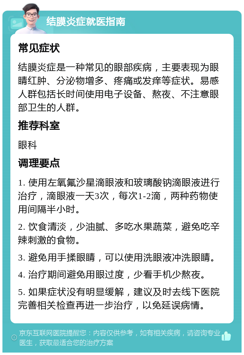 结膜炎症就医指南 常见症状 结膜炎症是一种常见的眼部疾病，主要表现为眼睛红肿、分泌物增多、疼痛或发痒等症状。易感人群包括长时间使用电子设备、熬夜、不注意眼部卫生的人群。 推荐科室 眼科 调理要点 1. 使用左氧氟沙星滴眼液和玻璃酸钠滴眼液进行治疗，滴眼液一天3次，每次1-2滴，两种药物使用间隔半小时。 2. 饮食清淡，少油腻、多吃水果蔬菜，避免吃辛辣刺激的食物。 3. 避免用手揉眼睛，可以使用洗眼液冲洗眼睛。 4. 治疗期间避免用眼过度，少看手机少熬夜。 5. 如果症状没有明显缓解，建议及时去线下医院完善相关检查再进一步治疗，以免延误病情。