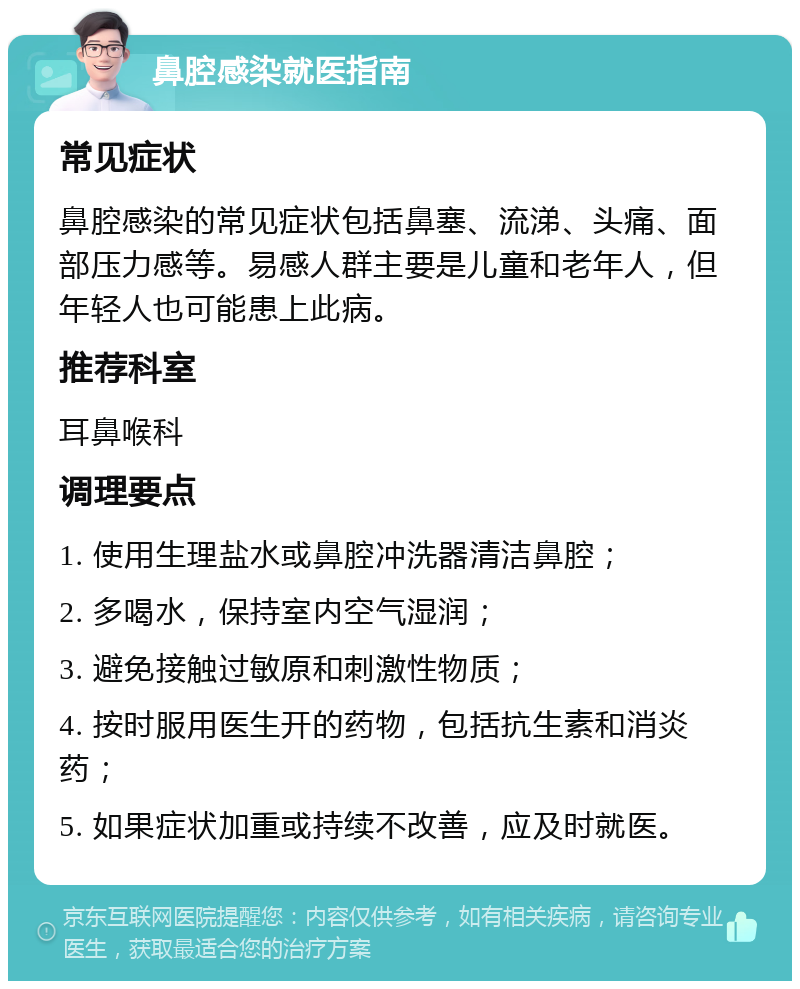 鼻腔感染就医指南 常见症状 鼻腔感染的常见症状包括鼻塞、流涕、头痛、面部压力感等。易感人群主要是儿童和老年人，但年轻人也可能患上此病。 推荐科室 耳鼻喉科 调理要点 1. 使用生理盐水或鼻腔冲洗器清洁鼻腔； 2. 多喝水，保持室内空气湿润； 3. 避免接触过敏原和刺激性物质； 4. 按时服用医生开的药物，包括抗生素和消炎药； 5. 如果症状加重或持续不改善，应及时就医。