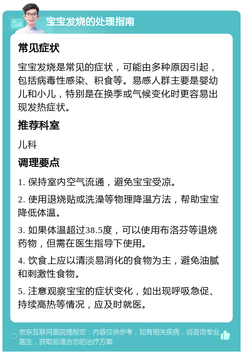 宝宝发烧的处理指南 常见症状 宝宝发烧是常见的症状，可能由多种原因引起，包括病毒性感染、积食等。易感人群主要是婴幼儿和小儿，特别是在换季或气候变化时更容易出现发热症状。 推荐科室 儿科 调理要点 1. 保持室内空气流通，避免宝宝受凉。 2. 使用退烧贴或洗澡等物理降温方法，帮助宝宝降低体温。 3. 如果体温超过38.5度，可以使用布洛芬等退烧药物，但需在医生指导下使用。 4. 饮食上应以清淡易消化的食物为主，避免油腻和刺激性食物。 5. 注意观察宝宝的症状变化，如出现呼吸急促、持续高热等情况，应及时就医。