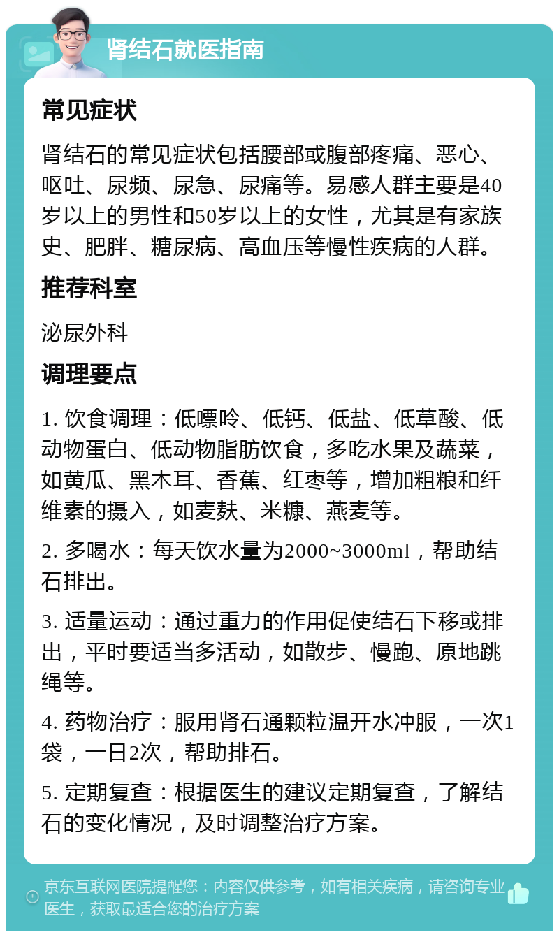 肾结石就医指南 常见症状 肾结石的常见症状包括腰部或腹部疼痛、恶心、呕吐、尿频、尿急、尿痛等。易感人群主要是40岁以上的男性和50岁以上的女性，尤其是有家族史、肥胖、糖尿病、高血压等慢性疾病的人群。 推荐科室 泌尿外科 调理要点 1. 饮食调理：低嘌呤、低钙、低盐、低草酸、低动物蛋白、低动物脂肪饮食，多吃水果及蔬菜，如黄瓜、黑木耳、香蕉、红枣等，增加粗粮和纤维素的摄入，如麦麸、米糠、燕麦等。 2. 多喝水：每天饮水量为2000~3000ml，帮助结石排出。 3. 适量运动：通过重力的作用促使结石下移或排出，平时要适当多活动，如散步、慢跑、原地跳绳等。 4. 药物治疗：服用肾石通颗粒温开水冲服，一次1袋，一日2次，帮助排石。 5. 定期复查：根据医生的建议定期复查，了解结石的变化情况，及时调整治疗方案。