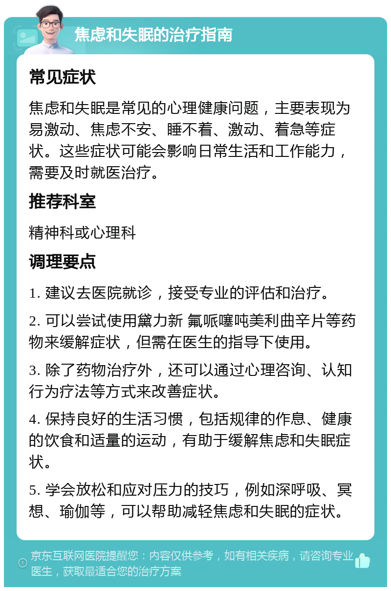 焦虑和失眠的治疗指南 常见症状 焦虑和失眠是常见的心理健康问题，主要表现为易激动、焦虑不安、睡不着、激动、着急等症状。这些症状可能会影响日常生活和工作能力，需要及时就医治疗。 推荐科室 精神科或心理科 调理要点 1. 建议去医院就诊，接受专业的评估和治疗。 2. 可以尝试使用黛力新 氟哌噻吨美利曲辛片等药物来缓解症状，但需在医生的指导下使用。 3. 除了药物治疗外，还可以通过心理咨询、认知行为疗法等方式来改善症状。 4. 保持良好的生活习惯，包括规律的作息、健康的饮食和适量的运动，有助于缓解焦虑和失眠症状。 5. 学会放松和应对压力的技巧，例如深呼吸、冥想、瑜伽等，可以帮助减轻焦虑和失眠的症状。