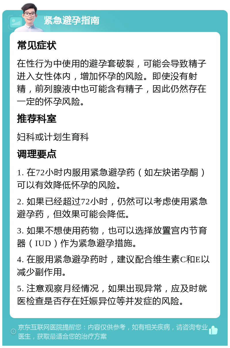 紧急避孕指南 常见症状 在性行为中使用的避孕套破裂，可能会导致精子进入女性体内，增加怀孕的风险。即使没有射精，前列腺液中也可能含有精子，因此仍然存在一定的怀孕风险。 推荐科室 妇科或计划生育科 调理要点 1. 在72小时内服用紧急避孕药（如左炔诺孕酮）可以有效降低怀孕的风险。 2. 如果已经超过72小时，仍然可以考虑使用紧急避孕药，但效果可能会降低。 3. 如果不想使用药物，也可以选择放置宫内节育器（IUD）作为紧急避孕措施。 4. 在服用紧急避孕药时，建议配合维生素C和E以减少副作用。 5. 注意观察月经情况，如果出现异常，应及时就医检查是否存在妊娠异位等并发症的风险。