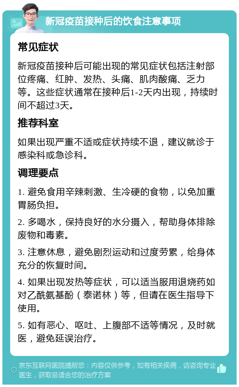 新冠疫苗接种后的饮食注意事项 常见症状 新冠疫苗接种后可能出现的常见症状包括注射部位疼痛、红肿、发热、头痛、肌肉酸痛、乏力等。这些症状通常在接种后1-2天内出现，持续时间不超过3天。 推荐科室 如果出现严重不适或症状持续不退，建议就诊于感染科或急诊科。 调理要点 1. 避免食用辛辣刺激、生冷硬的食物，以免加重胃肠负担。 2. 多喝水，保持良好的水分摄入，帮助身体排除废物和毒素。 3. 注意休息，避免剧烈运动和过度劳累，给身体充分的恢复时间。 4. 如果出现发热等症状，可以适当服用退烧药如对乙酰氨基酚（泰诺林）等，但请在医生指导下使用。 5. 如有恶心、呕吐、上腹部不适等情况，及时就医，避免延误治疗。