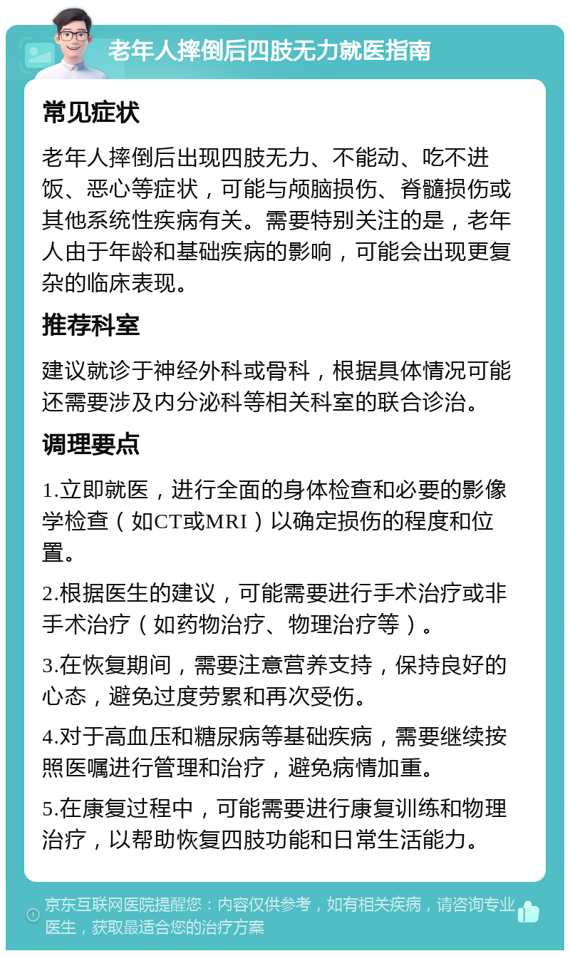 老年人摔倒后四肢无力就医指南 常见症状 老年人摔倒后出现四肢无力、不能动、吃不进饭、恶心等症状，可能与颅脑损伤、脊髓损伤或其他系统性疾病有关。需要特别关注的是，老年人由于年龄和基础疾病的影响，可能会出现更复杂的临床表现。 推荐科室 建议就诊于神经外科或骨科，根据具体情况可能还需要涉及内分泌科等相关科室的联合诊治。 调理要点 1.立即就医，进行全面的身体检查和必要的影像学检查（如CT或MRI）以确定损伤的程度和位置。 2.根据医生的建议，可能需要进行手术治疗或非手术治疗（如药物治疗、物理治疗等）。 3.在恢复期间，需要注意营养支持，保持良好的心态，避免过度劳累和再次受伤。 4.对于高血压和糖尿病等基础疾病，需要继续按照医嘱进行管理和治疗，避免病情加重。 5.在康复过程中，可能需要进行康复训练和物理治疗，以帮助恢复四肢功能和日常生活能力。