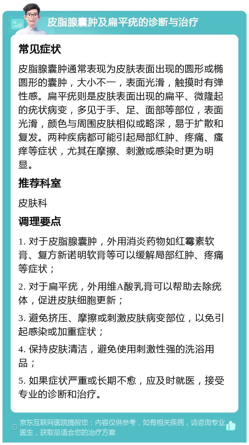 皮脂腺囊肿及扁平疣的诊断与治疗 常见症状 皮脂腺囊肿通常表现为皮肤表面出现的圆形或椭圆形的囊肿，大小不一，表面光滑，触摸时有弹性感。扁平疣则是皮肤表面出现的扁平、微隆起的疣状病变，多见于手、足、面部等部位，表面光滑，颜色与周围皮肤相似或略深，易于扩散和复发。两种疾病都可能引起局部红肿、疼痛、瘙痒等症状，尤其在摩擦、刺激或感染时更为明显。 推荐科室 皮肤科 调理要点 1. 对于皮脂腺囊肿，外用消炎药物如红霉素软膏、复方新诺明软膏等可以缓解局部红肿、疼痛等症状； 2. 对于扁平疣，外用维A酸乳膏可以帮助去除疣体，促进皮肤细胞更新； 3. 避免挤压、摩擦或刺激皮肤病变部位，以免引起感染或加重症状； 4. 保持皮肤清洁，避免使用刺激性强的洗浴用品； 5. 如果症状严重或长期不愈，应及时就医，接受专业的诊断和治疗。