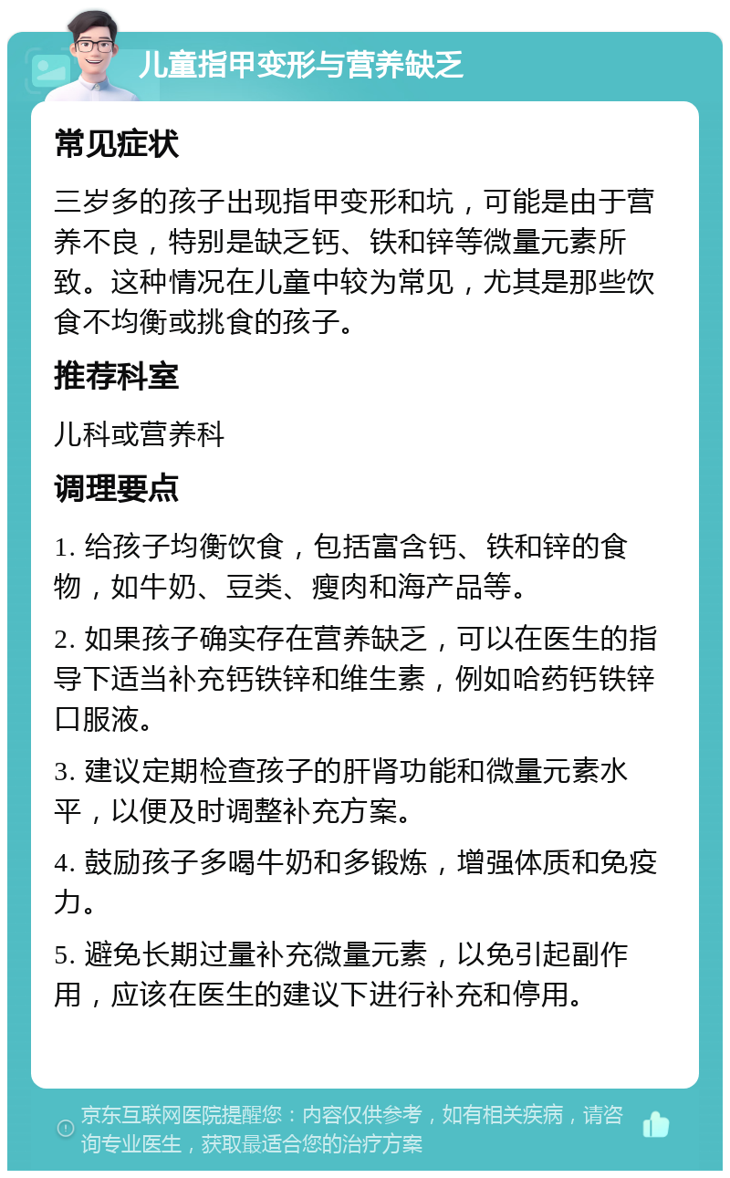 儿童指甲变形与营养缺乏 常见症状 三岁多的孩子出现指甲变形和坑，可能是由于营养不良，特别是缺乏钙、铁和锌等微量元素所致。这种情况在儿童中较为常见，尤其是那些饮食不均衡或挑食的孩子。 推荐科室 儿科或营养科 调理要点 1. 给孩子均衡饮食，包括富含钙、铁和锌的食物，如牛奶、豆类、瘦肉和海产品等。 2. 如果孩子确实存在营养缺乏，可以在医生的指导下适当补充钙铁锌和维生素，例如哈药钙铁锌口服液。 3. 建议定期检查孩子的肝肾功能和微量元素水平，以便及时调整补充方案。 4. 鼓励孩子多喝牛奶和多锻炼，增强体质和免疫力。 5. 避免长期过量补充微量元素，以免引起副作用，应该在医生的建议下进行补充和停用。