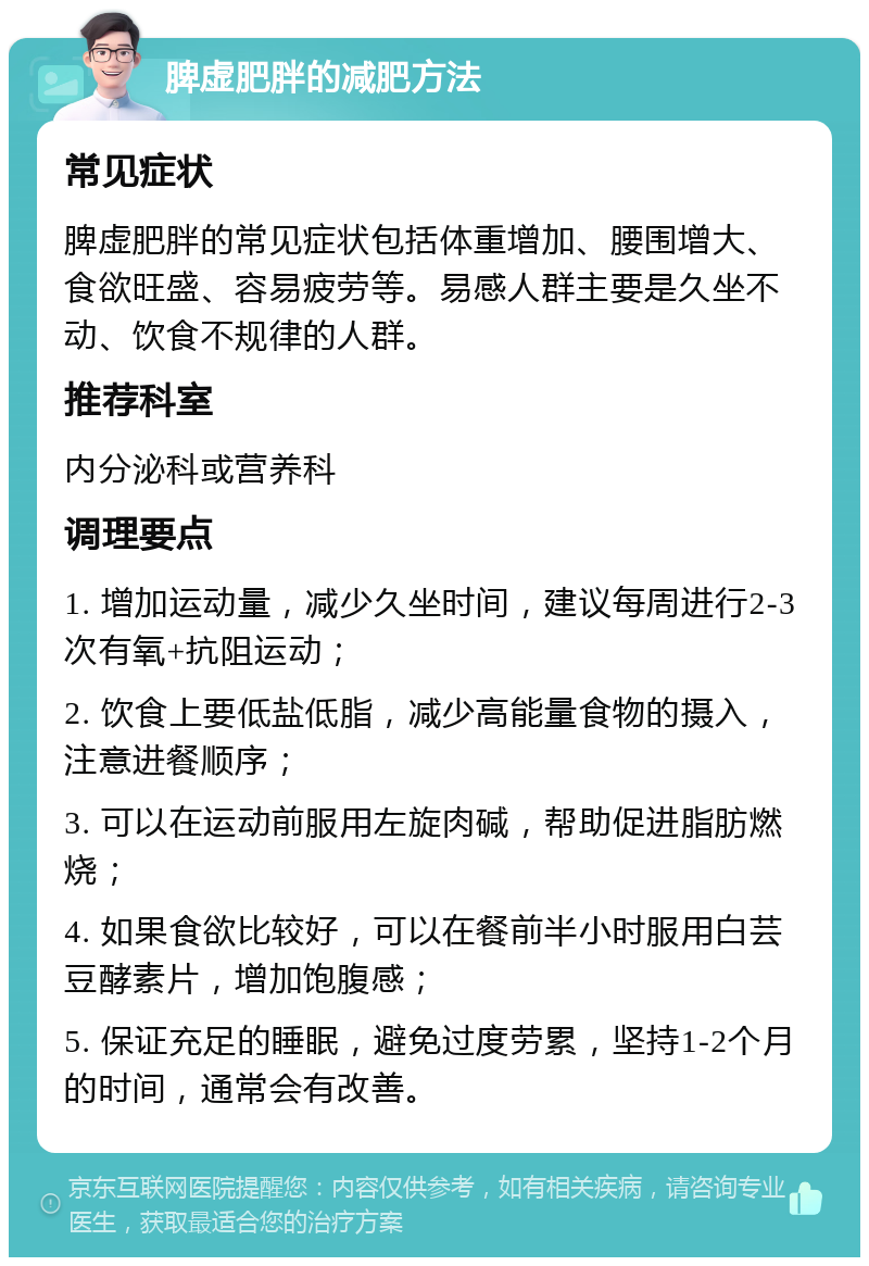 脾虚肥胖的减肥方法 常见症状 脾虚肥胖的常见症状包括体重增加、腰围增大、食欲旺盛、容易疲劳等。易感人群主要是久坐不动、饮食不规律的人群。 推荐科室 内分泌科或营养科 调理要点 1. 增加运动量，减少久坐时间，建议每周进行2-3次有氧+抗阻运动； 2. 饮食上要低盐低脂，减少高能量食物的摄入，注意进餐顺序； 3. 可以在运动前服用左旋肉碱，帮助促进脂肪燃烧； 4. 如果食欲比较好，可以在餐前半小时服用白芸豆酵素片，增加饱腹感； 5. 保证充足的睡眠，避免过度劳累，坚持1-2个月的时间，通常会有改善。