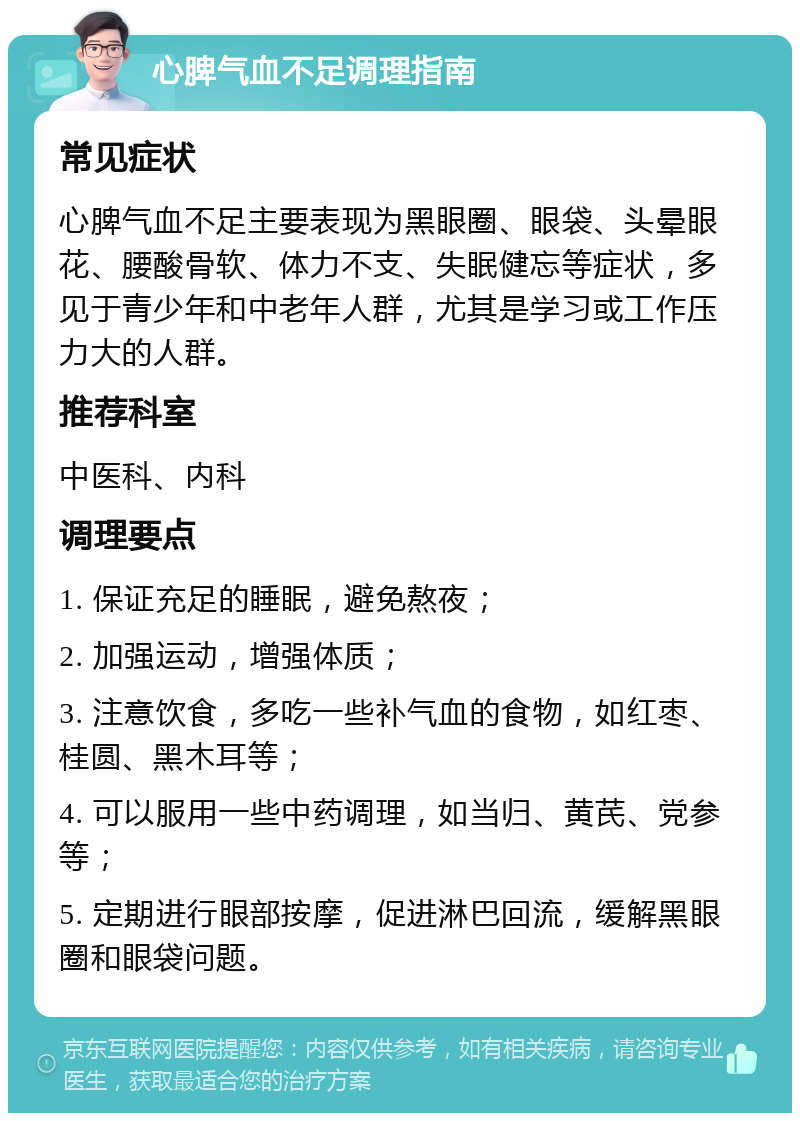 心脾气血不足调理指南 常见症状 心脾气血不足主要表现为黑眼圈、眼袋、头晕眼花、腰酸骨软、体力不支、失眠健忘等症状，多见于青少年和中老年人群，尤其是学习或工作压力大的人群。 推荐科室 中医科、内科 调理要点 1. 保证充足的睡眠，避免熬夜； 2. 加强运动，增强体质； 3. 注意饮食，多吃一些补气血的食物，如红枣、桂圆、黑木耳等； 4. 可以服用一些中药调理，如当归、黄芪、党参等； 5. 定期进行眼部按摩，促进淋巴回流，缓解黑眼圈和眼袋问题。