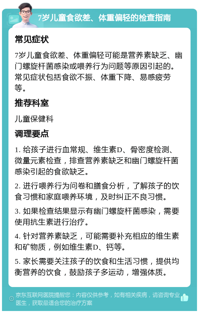 7岁儿童食欲差、体重偏轻的检查指南 常见症状 7岁儿童食欲差、体重偏轻可能是营养素缺乏、幽门螺旋杆菌感染或喂养行为问题等原因引起的。常见症状包括食欲不振、体重下降、易感疲劳等。 推荐科室 儿童保健科 调理要点 1. 给孩子进行血常规、维生素D、骨密度检测、微量元素检查，排查营养素缺乏和幽门螺旋杆菌感染引起的食欲缺乏。 2. 进行喂养行为问卷和膳食分析，了解孩子的饮食习惯和家庭喂养环境，及时纠正不良习惯。 3. 如果检查结果显示有幽门螺旋杆菌感染，需要使用抗生素进行治疗。 4. 针对营养素缺乏，可能需要补充相应的维生素和矿物质，例如维生素D、钙等。 5. 家长需要关注孩子的饮食和生活习惯，提供均衡营养的饮食，鼓励孩子多运动，增强体质。