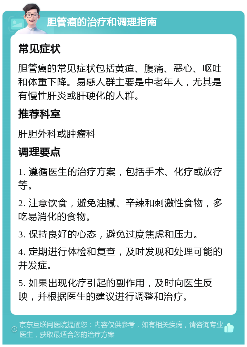 胆管癌的治疗和调理指南 常见症状 胆管癌的常见症状包括黄疸、腹痛、恶心、呕吐和体重下降。易感人群主要是中老年人，尤其是有慢性肝炎或肝硬化的人群。 推荐科室 肝胆外科或肿瘤科 调理要点 1. 遵循医生的治疗方案，包括手术、化疗或放疗等。 2. 注意饮食，避免油腻、辛辣和刺激性食物，多吃易消化的食物。 3. 保持良好的心态，避免过度焦虑和压力。 4. 定期进行体检和复查，及时发现和处理可能的并发症。 5. 如果出现化疗引起的副作用，及时向医生反映，并根据医生的建议进行调整和治疗。